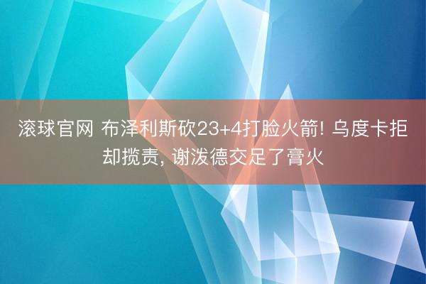 滚球官网 布泽利斯砍23+4打脸火箭! 乌度卡拒却揽责, 谢泼德交足了膏火