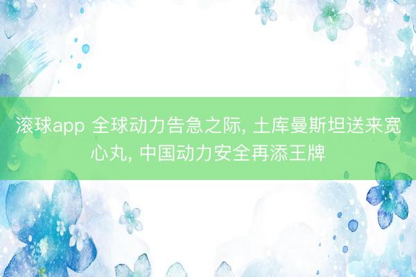 滚球app 全球动力告急之际, 土库曼斯坦送来宽心丸, 中国动力安全再添王牌