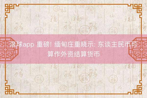 滚球app 重磅! 缅甸庄重晓示: 东谈主民币可算作外资结算货币