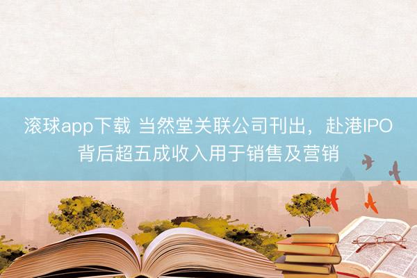 滚球app下载 当然堂关联公司刊出，赴港IPO背后超五成收入用于销售及营销