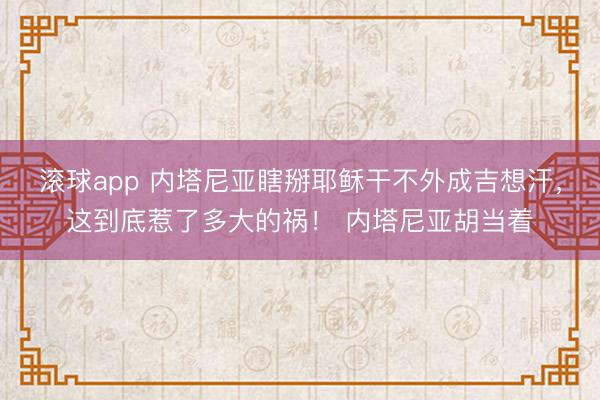 滚球app 内塔尼亚瞎掰耶稣干不外成吉想汗，这到底惹了多大的祸！ 内塔尼亚胡当着