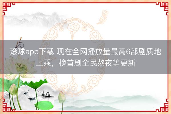 滚球app下载 现在全网播放量最高6部剧质地上乘,榜首剧全民熬夜等更新
