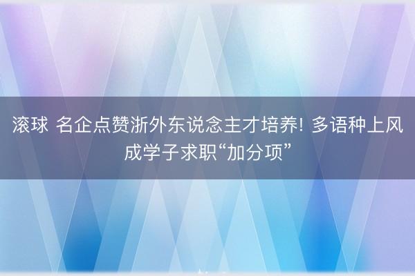 滚球 名企点赞浙外东说念主才培养! 多语种上风成学子求职“加分项”