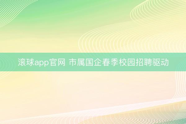 滚球app官网 市属国企春季校园招聘驱动