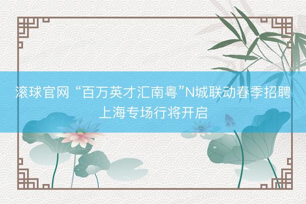 滚球官网 “百万英才汇南粤”N城联动春季招聘上海专场行将开启