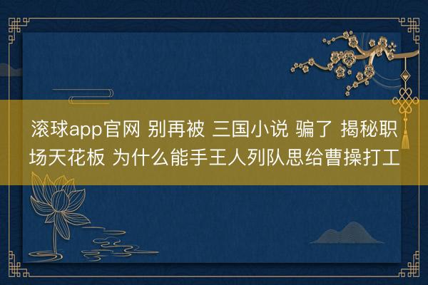 滚球app官网 别再被 三国小说 骗了 揭秘职场天花板 为什么能手王人列队思给曹操打工