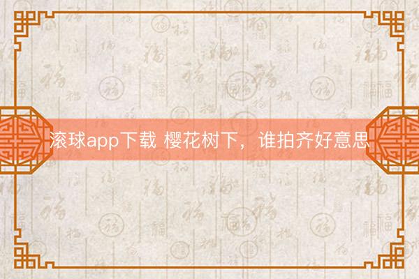 滚球app下载 樱花树下，谁拍齐好意思