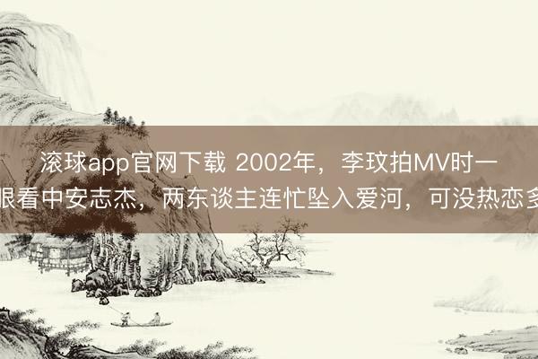 滚球app官网下载 2002年，李玟拍MV时一眼看中安志杰，两东谈主连忙坠入爱河，可没热恋多