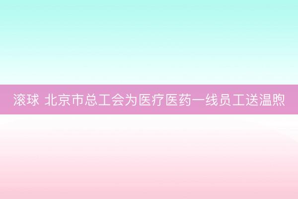 滚球 北京市总工会为医疗医药一线员工送温煦