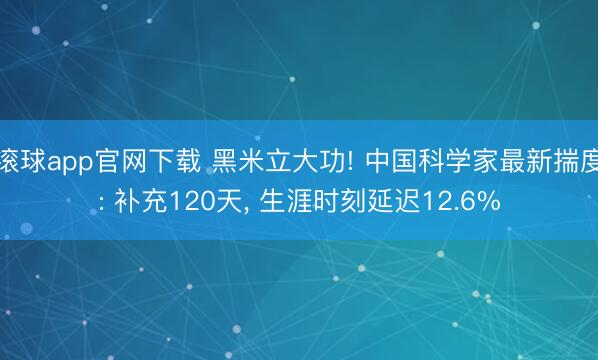 滚球app官网下载 黑米立大功! 中国科学家最新揣度: 补充120天, 生涯时刻延迟12.6%