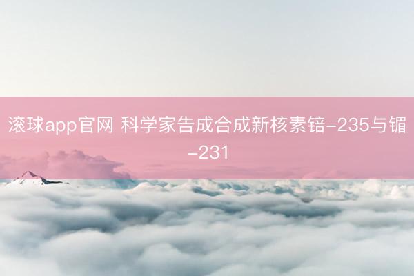 滚球app官网 科学家告成合成新核素锫-235与镅-231