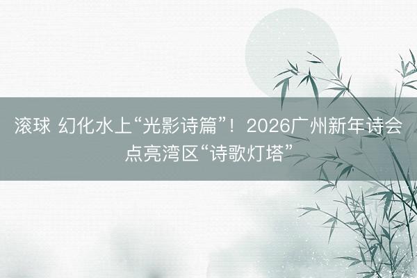 滚球 幻化水上“光影诗篇”！2026广州新年诗会点亮湾区“诗歌灯塔”