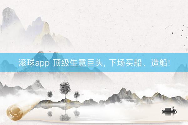 滚球app 顶级生意巨头, 下场买船、造船!