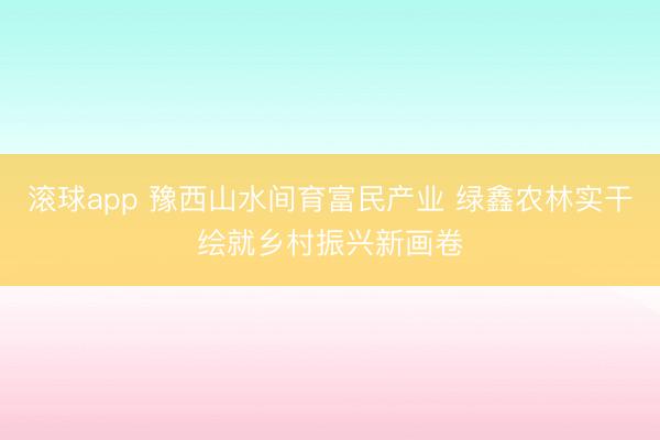 滚球app 豫西山水间育富民产业 绿鑫农林实干绘就乡村振兴新画卷