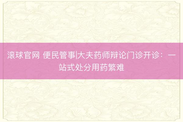 滚球官网 便民管事|大夫药师辩论门诊开诊：一站式处分用药繁难