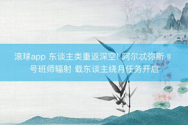 滚球app 东谈主类重返深空! 阿尔忒弥斯 II 号班师辐射 载东谈主绕月任务开启