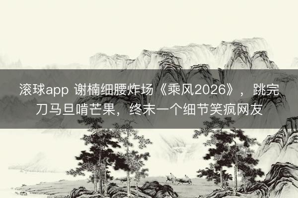 滚球app 谢楠细腰炸场《乘风2026》,跳完刀马旦啃芒果,终末一个细节笑疯网友
