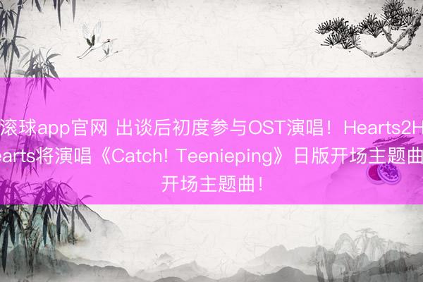 滚球app官网 出谈后初度参与OST演唱！Hearts2Hearts将演唱《Catch! Teenieping》日版开场主题曲！