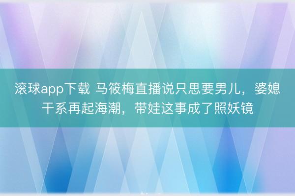 滚球app下载 马筱梅直播说只思要男儿，婆媳干系再起海潮，带娃这事成了照妖镜