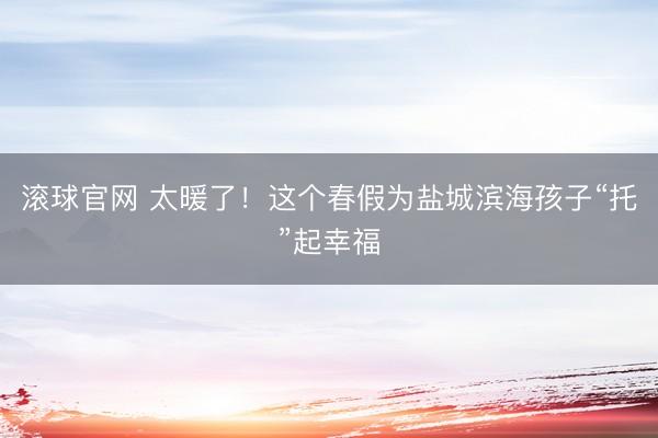 滚球官网 太暖了！这个春假为盐城滨海孩子“托”起幸福