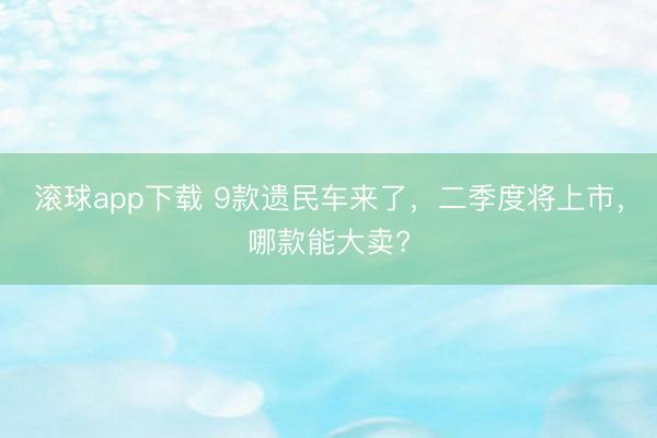 滚球app下载 9款遗民车来了,二季度将上市,哪款能大卖?
