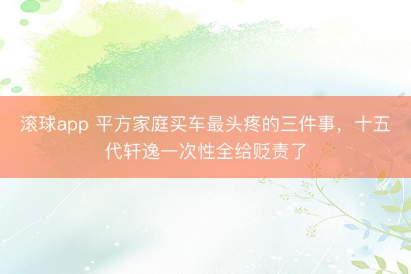 滚球app 平方家庭买车最头疼的三件事,十五代轩逸一次性全给贬责了