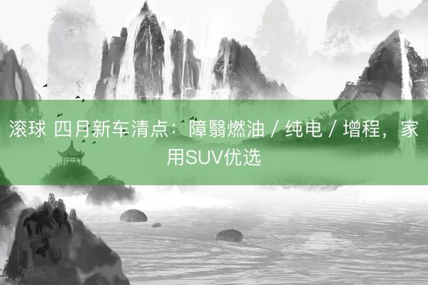 滚球 四月新车清点：障翳燃油／纯电／增程，家用SUV优选