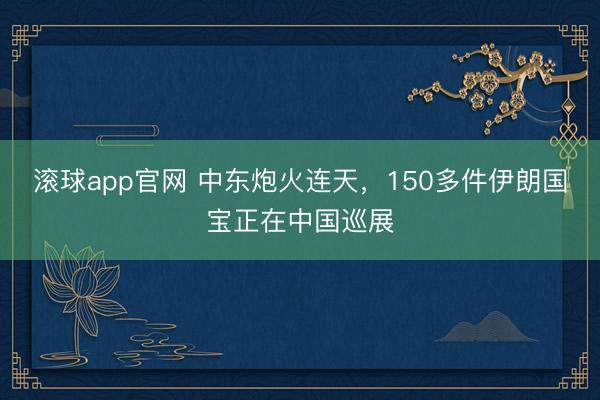 滚球app官网 中东炮火连天,150多件伊朗国宝正在中国巡展