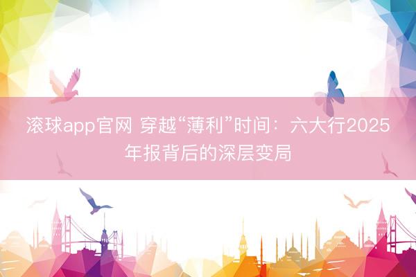 滚球app官网 穿越“薄利”时间：六大行2025年报背后的深层变局