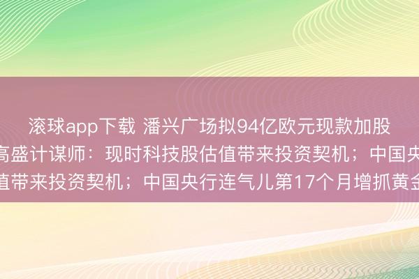 滚球app下载 潘兴广场拟94亿欧元现款加股票收购环球音乐集团;高盛计谋师:现时科技股估值带来投资契机;中国央行连气儿第17个月增抓黄金