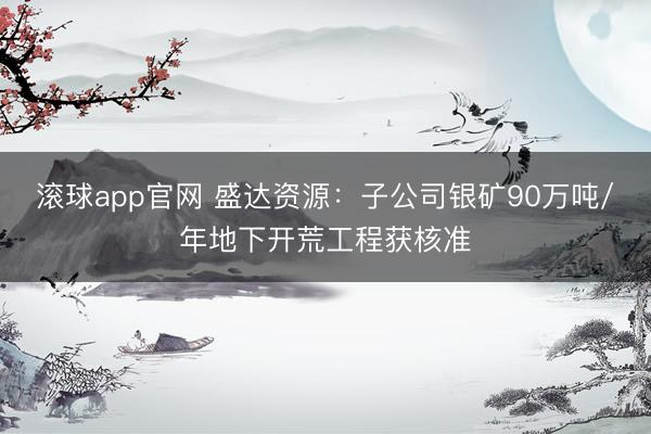 滚球app官网 盛达资源:子公司银矿90万吨/年地下开荒工程获核准