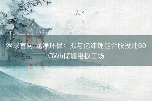 滚球官网 龙净环保：拟与亿纬锂能合股投建60GWh储能电板工场