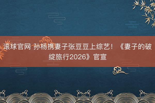 滚球官网 孙杨携妻子张豆豆上综艺！《妻子的破绽旅行2026》官宣