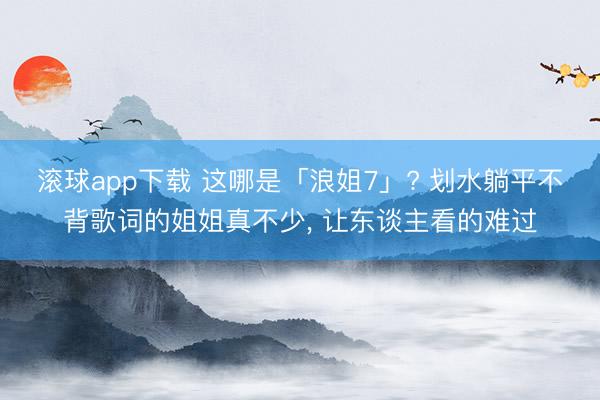 滚球app下载 这哪是「浪姐7」? 划水躺平不背歌词的姐姐真不少， 让东谈主看的难过