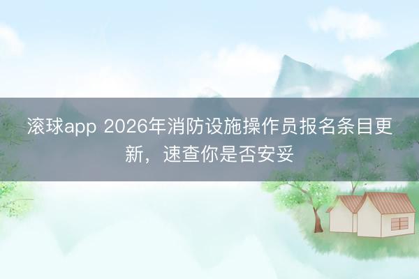 滚球app 2026年消防设施操作员报名条目更新，速查你是否安妥