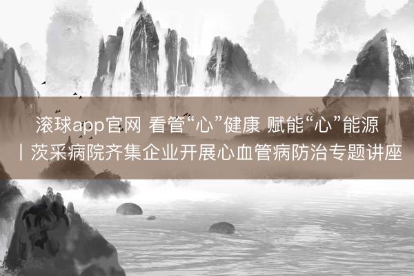 滚球app官网 看管“心”健康 赋能“心”能源丨茨采病院齐集企业开展心血管病防治专题讲座