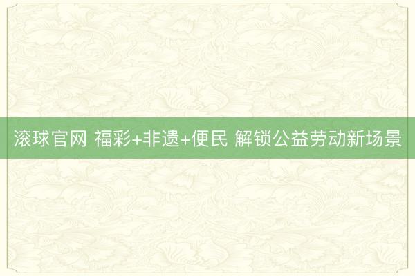 滚球官网 福彩+非遗+便民 解锁公益劳动新场景