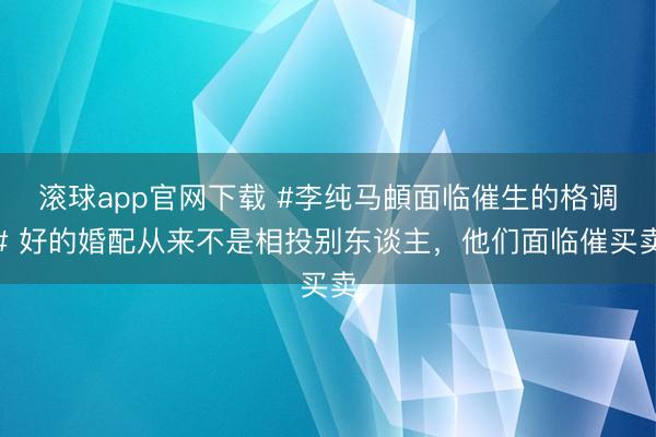 滚球app官网下载 #李纯马頔面临催生的格调# 好的婚配从来不是相投别东谈主，他们面临催买卖