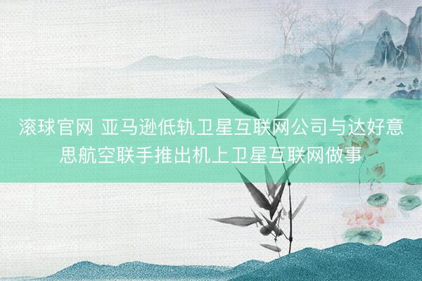 滚球官网 亚马逊低轨卫星互联网公司与达好意思航空联手推出机上卫星互联网做事
