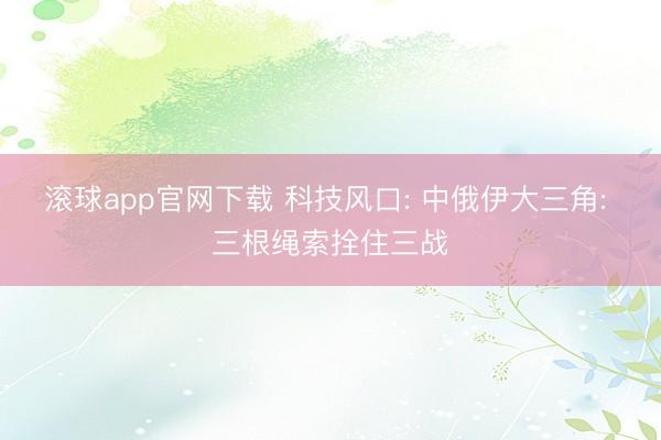 滚球app官网下载 科技风口: 中俄伊大三角: 三根绳索拴住三战