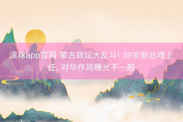 滚球app官网 蒙古政坛大乱斗! 39岁新总理上任， 对华作风曝光不一般