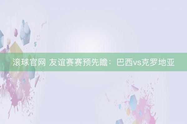 滚球官网 友谊赛赛预先瞻:巴西vs克罗地亚