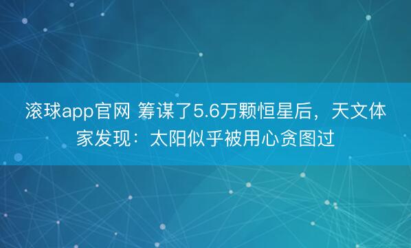 滚球app官网 筹谋了5.6万颗恒星后，天文体家发现：太阳似乎被用心贪图过