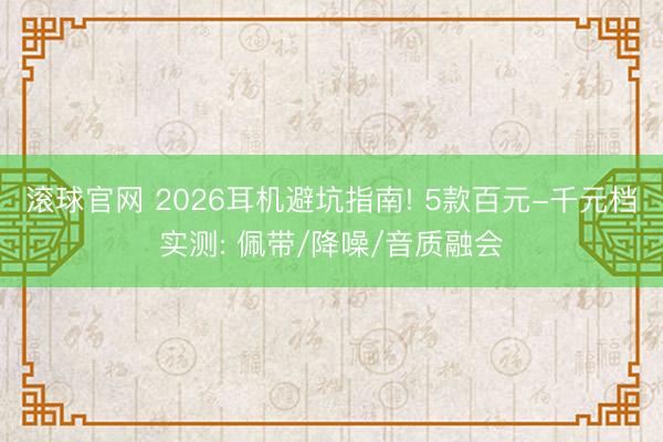滚球官网 2026耳机避坑指南! 5款百元-千元档实测: 佩带/降噪/音质融会