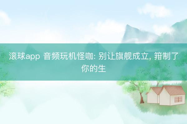 滚球app 音频玩机怪咖: 别让旗舰成立， 箝制了你的生
