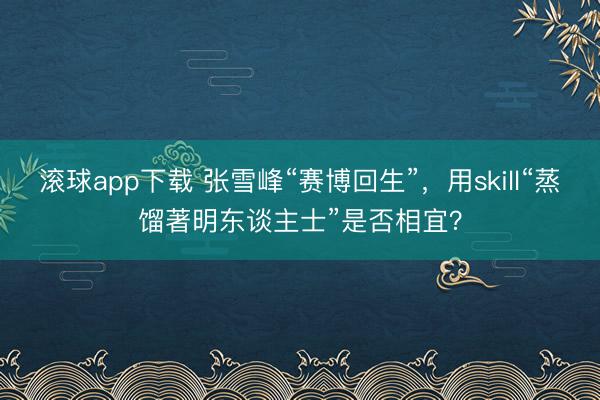 滚球app下载 张雪峰“赛博回生”,用skill“蒸馏著明东谈主士”是否相宜?