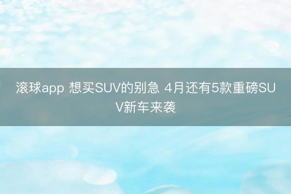 滚球app 想买SUV的别急 4月还有5款重磅SUV新车来袭