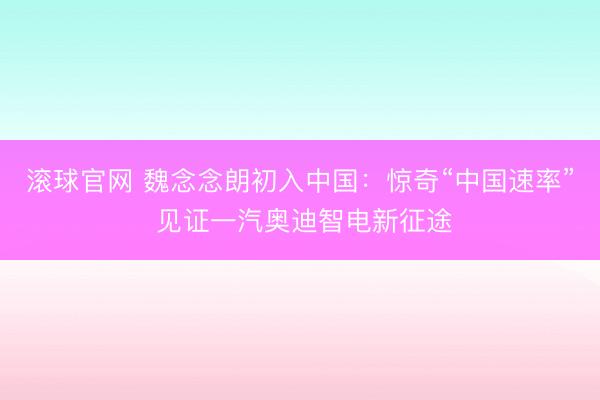滚球官网 魏念念朗初入中国:惊奇“中国速率” 见证一汽奥迪智电新征途