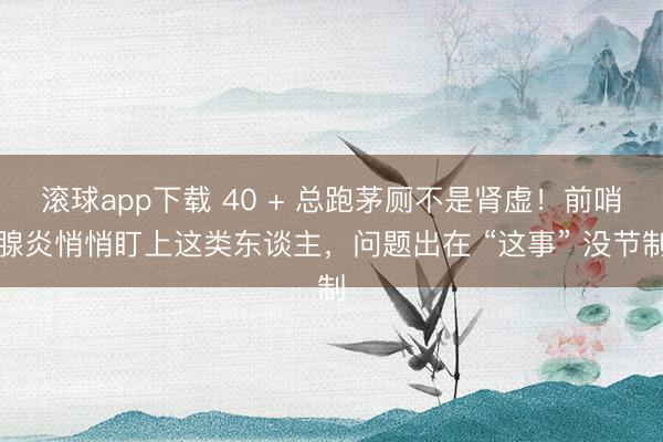 滚球app下载 40 + 总跑茅厕不是肾虚！前哨腺炎悄悄盯上这类东谈主，问题出在 “这事” 没节制