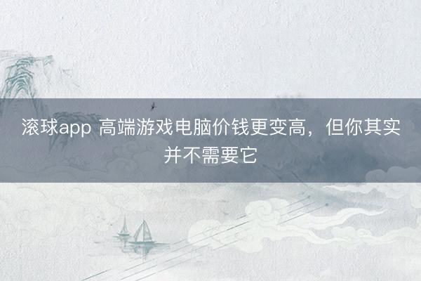 滚球app 高端游戏电脑价钱更变高，但你其实并不需要它